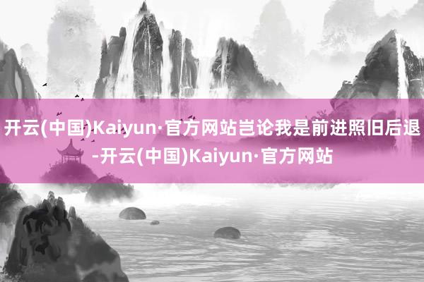 开云(中国)Kaiyun·官方网站岂论我是前进照旧后退-开云(中国)Kaiyun·官方网站