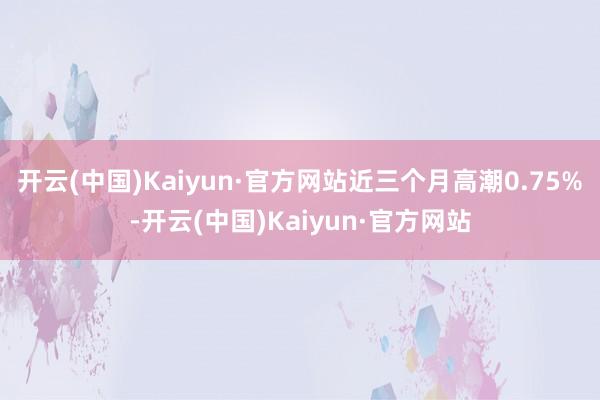 开云(中国)Kaiyun·官方网站近三个月高潮0.75%-开