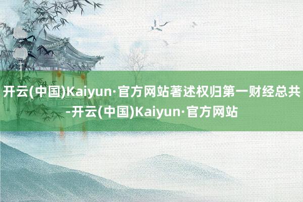 开云(中国)Kaiyun·官方网站著述权归第一财经总共-开云(中国)Kaiyun·官方网站