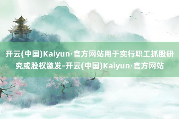 开云(中国)Kaiyun·官方网站用于实行职工抓股研究或股权激发-开云(中国)Kaiyun·官方网站