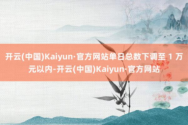 开云(中国)Kaiyun·官方网站单日总数下调至 1 万元以