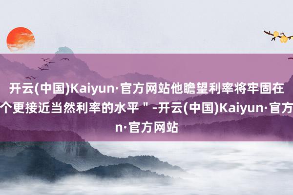 开云(中国)Kaiyun·官方网站他瞻望利率将牢固在＂一个更接近当然利率的水平＂-开云(中国)Kaiyun·官方网站