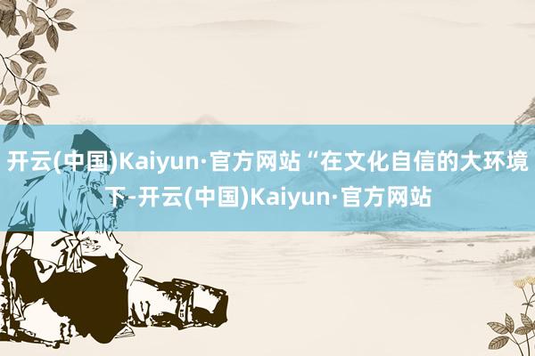 开云(中国)Kaiyun·官方网站“在文化自信的大环境下-开云(中国)Kaiyun·官方网站