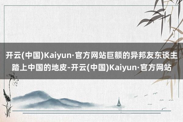 开云(中国)Kaiyun·官方网站巨额的异邦友东谈主踏上中国的地皮-开云(中国)Kaiyun·官方网站