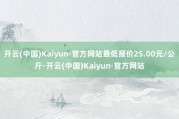 开云(中国)Kaiyun·官方网站最低报价25.00元/公斤-开云(中国)Kaiyun·官方网站