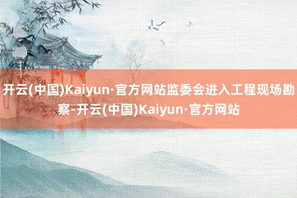 开云(中国)Kaiyun·官方网站监委会进入工程现场勘察-开云(中国)Kaiyun·官方网站