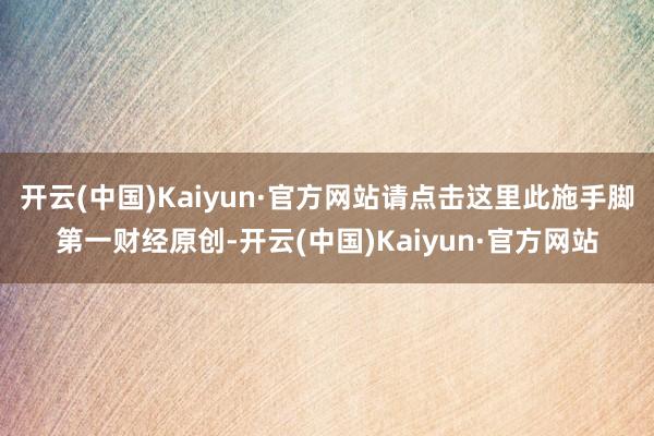 开云(中国)Kaiyun·官方网站请点击这里此施手脚第一财经原创-开云(中国)Kaiyun·官方网站