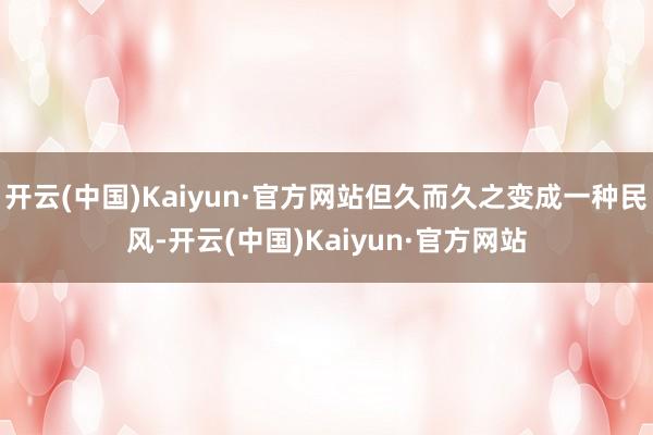 开云(中国)Kaiyun·官方网站但久而久之变成一种民风-开云(中国)Kaiyun·官方网站