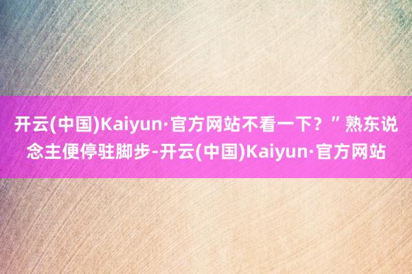 开云(中国)Kaiyun·官方网站不看一下？”熟东说念主便停驻脚步-开云(中国)Kaiyun·官方网站