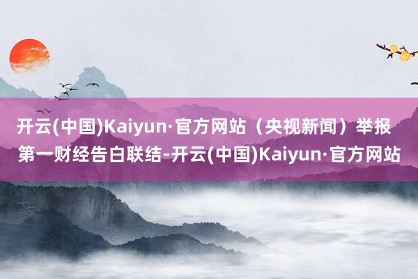 开云(中国)Kaiyun·官方网站（央视新闻）举报  第一财经告白联结-开云(中国)Kaiyun·官方网站