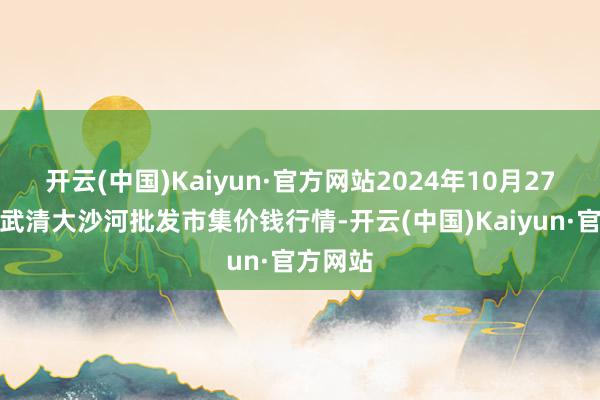 开云(中国)Kaiyun·官方网站2024年10月27日天津武清大沙河批发市集价钱行情-开云(中国)Kaiyun·官方网站