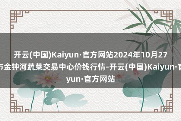 开云(中国)Kaiyun·官方网站2024年10月27日天津市金钟河蔬菜交易中心价钱行情-开云(中国)Kaiyun·官方网站