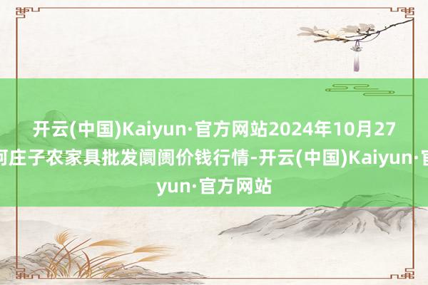 开云(中国)Kaiyun·官方网站2024年10月27日天津何庄子农家具批发阛阓价钱行情-开云(中国)Kaiyun·官方网站