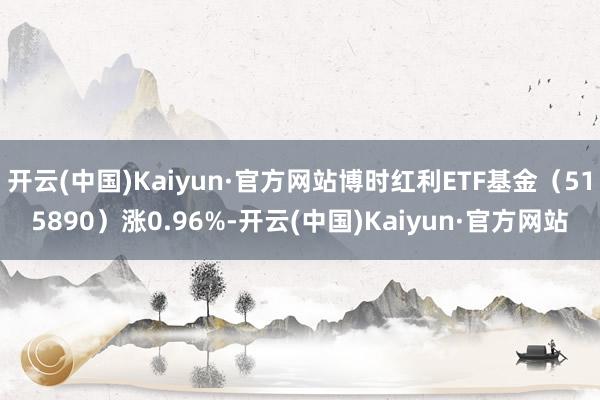 开云(中国)Kaiyun·官方网站博时红利ETF基金（515890）涨0.96%-开云(中国)Kaiyun·官方网站