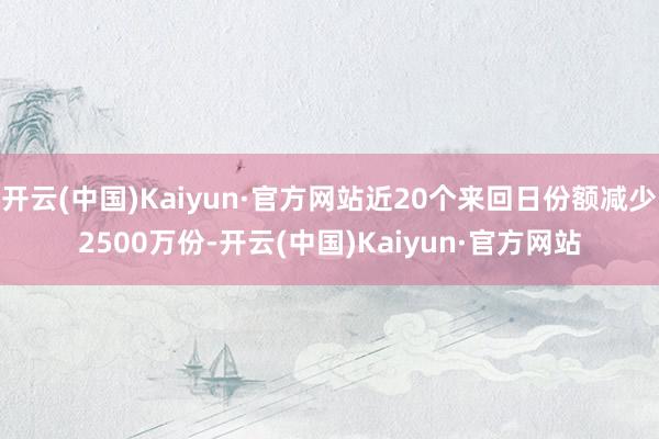 开云(中国)Kaiyun·官方网站近20个来回日份额减少2500万份-开云(中国)Kaiyun·官方网站