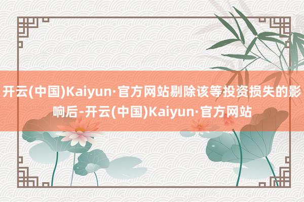 开云(中国)Kaiyun·官方网站剔除该等投资损失的影响后-开云(中国)Kaiyun·官方网站