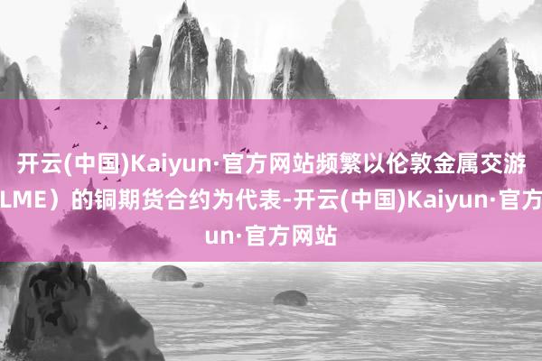 开云(中国)Kaiyun·官方网站频繁以伦敦金属交游所（LME）的铜期货合约为代表-开云(中国)Kaiyun·官方网站