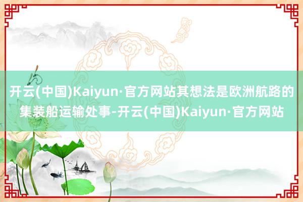 开云(中国)Kaiyun·官方网站其想法是欧洲航路的集装船运输处事-开云(中国)Kaiyun·官方网站