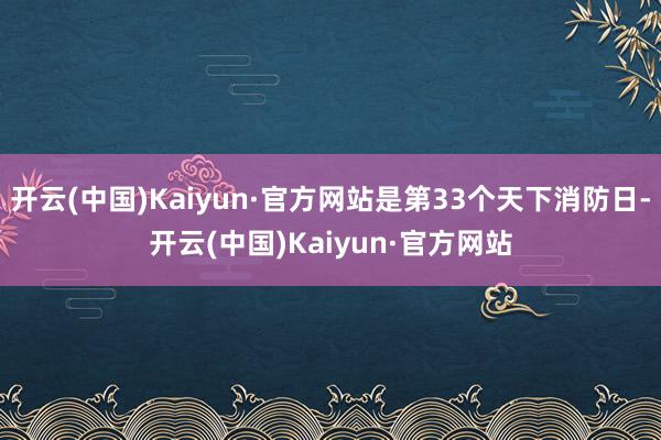 开云(中国)Kaiyun·官方网站是第33个天下消防日-开云