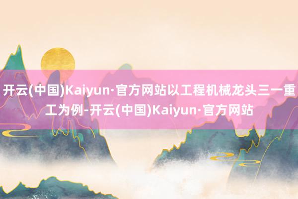 开云(中国)Kaiyun·官方网站以工程机械龙头三一重工为例